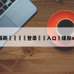 💥最新🍖登录⛔️入口⛎捷报app旧版本