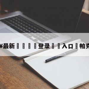 💥最新🍖登录⛔️入口⛎帕克的老婆