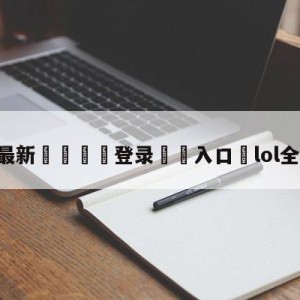 💥最新🍖登录⛔️入口⛎lol全明星比赛