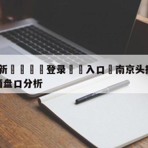 💥最新🍖登录⛔️入口⛎南京头排苏酒vs新疆伊力王酒盘口分析