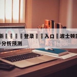 💥最新🍖登录⛔️入口⛎波士顿凯尔特人vs芝加哥公牛分析预测